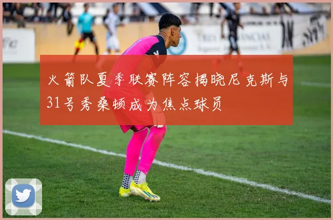 火箭队夏季联赛阵容揭晓尼克斯与31号秀桑顿成为焦点球员
