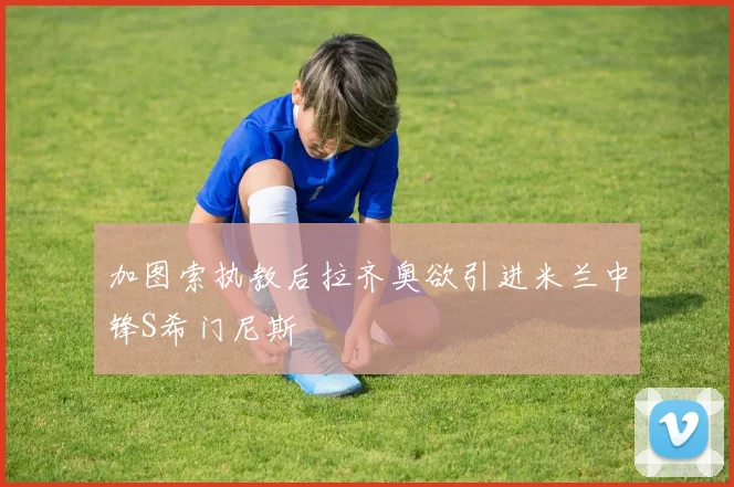加图索执教后拉齐奥欲引进米兰中锋S希门尼斯