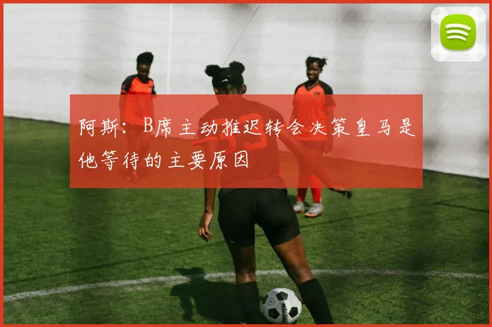 阿斯：B席主动推迟转会决策皇马是他等待的主要原因