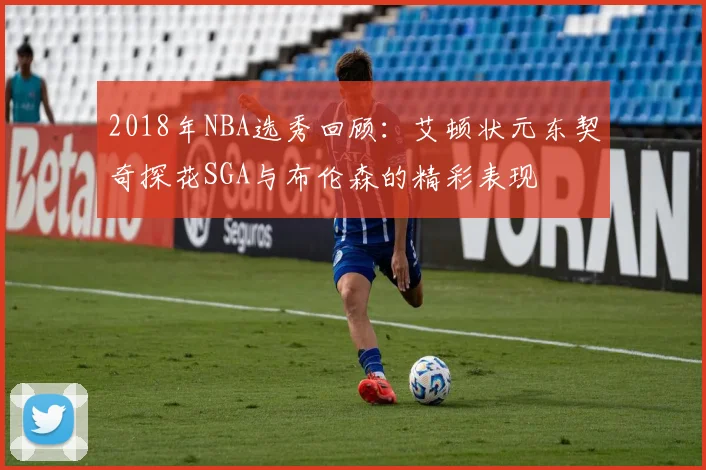 2018年NBA选秀回顾：艾顿状元东契奇探花SGA与布伦森的精彩表现