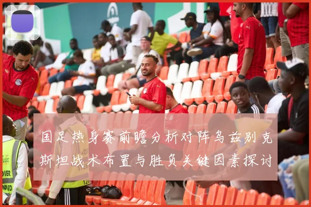 国足热身赛前瞻分析对阵乌兹别克斯坦战术布置与胜负关键因素探讨