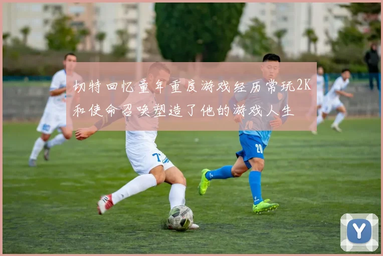 切特回忆童年重度游戏经历常玩2K和使命召唤塑造了他的游戏人生