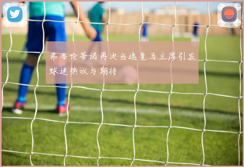 弗洛伦蒂诺再次当选皇马主席引发球迷热议与期待