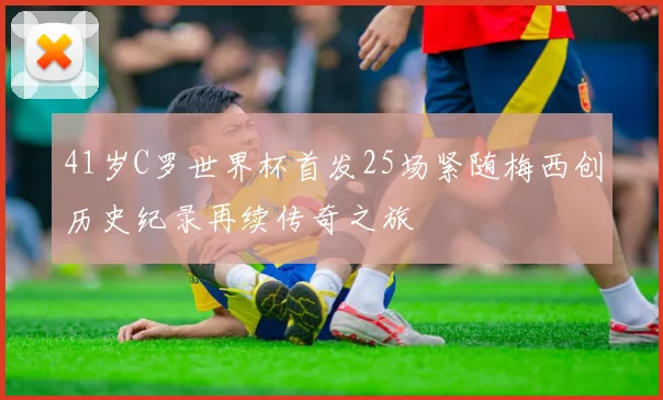 41岁C罗世界杯首发25场紧随梅西创历史纪录再续传奇之旅