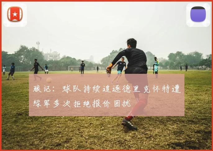 狼记：球队持续追逐德里克怀特遭绿军多次拒绝报价困扰