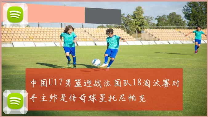 中国U17男篮迎战法国队18淘汰赛对手主帅是传奇球星托尼帕克