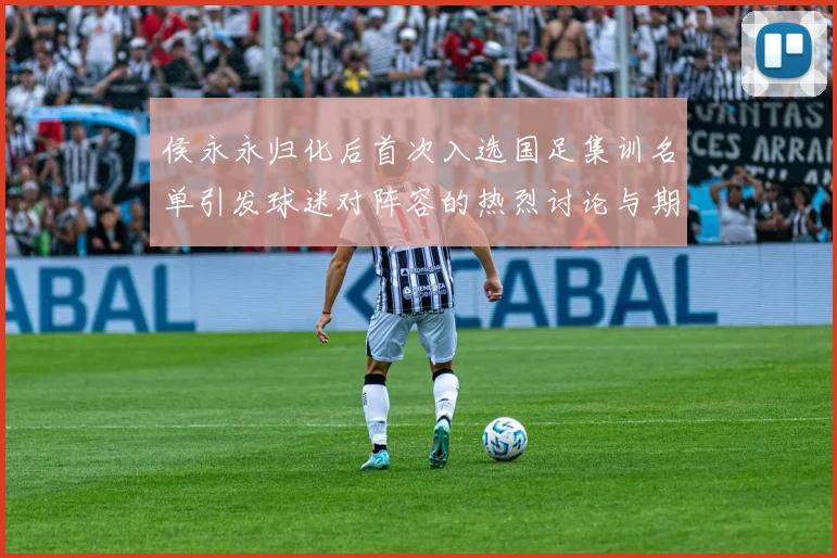 侯永永归化后首次入选国足集训名单引发球迷对阵容的热烈讨论与期待