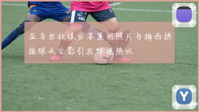 亚马尔社媒分享集训照片与梅西拼接球衣合影引发球迷热议