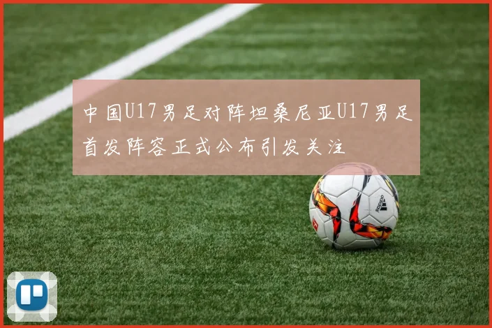 中国U17男足对阵坦桑尼亚U17男足首发阵容正式公布引发关注