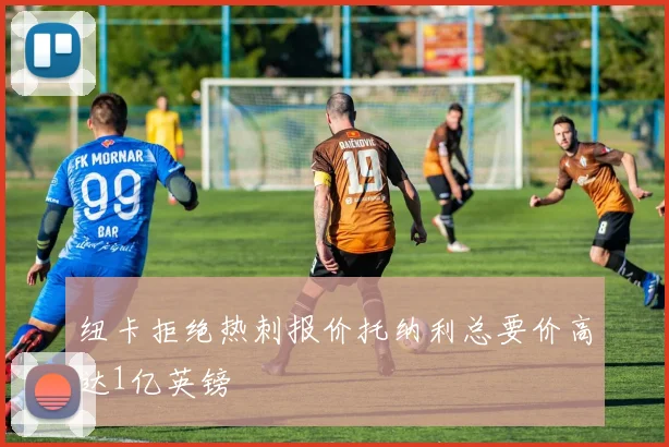 纽卡拒绝热刺报价托纳利总要价高达1亿英镑