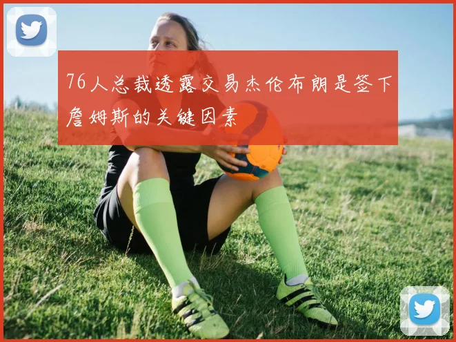 76人总裁透露交易杰伦布朗是签下詹姆斯的关键因素